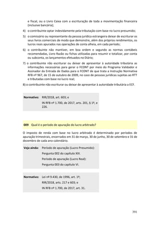 391
e fiscal, ou o Livro Caixa com a escrituração de toda a movimentação financeira
(inclusive bancária);
4) o contribuinte optar indevidamente pela tributação com base no lucro presumido;
5) o comissário ou representante da pessoa jurídica estrangeira deixar de escriturar os
seus livros comerciais de modo que demonstre, além dos próprios rendimentos, os
lucros reais apurados nas operações de conta alheia, em cada período;
6) o contribuinte não mantiver, em boa ordem e segundo as normas contábeis
recomendadas, Livro Razão ou fichas utilizadas para resumir e totalizar, por conta
ou subconta, os lançamentos efetuados no Diário;
7) o contribuinte não escriturar ou deixar de apresentar à autoridade tributária as
informações necessárias para gerar o FCONT por meio do Programa Validador e
Assinador da Entrada de Dados para o FCONT de que trata a Instrução Normativa
RFB nº 967, de 15 de outubro de 2009, no caso de pessoas jurídicas sujeitas ao RTT
e tributadas com base no lucro real;
8) o contribuinte não escriturar ou deixar de apresentar à autoridade tributária a ECF.
Normativo: RIR/2018, art. 603; e
IN RFB nº 1.700, de 2017, arts. 201, § 1º, e
226.
009 Qual é o período de apuração do lucro arbitrado?
O imposto de renda com base no lucro arbitrado é determinado por períodos de
apuração trimestrais, encerrados em 31 de março, 30 de junho, 30 de setembro e 31 de
dezembro de cada ano-calendário.
Veja ainda: Período de apuração (Lucro Presumido):
Pergunta 002 do capítulo XIII.
Período de apuração (Lucro Real):
Pergunta 003 do capítulo VI.
Normativo: Lei nº 9.430, de 1996, art. 1º;
RIR/2018, arts. 217 e 603; e
IN RFB nº 1.700, de 2017, art. 31.
 