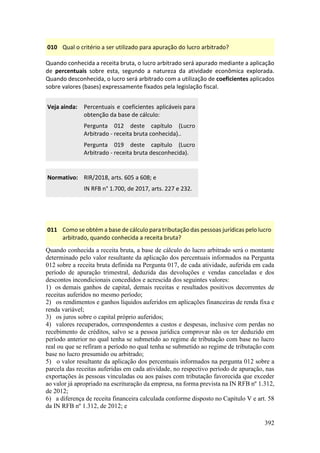392
010 Qual o critério a ser utilizado para apuração do lucro arbitrado?
Quando conhecida a receita bruta, o lucro arbitrado será apurado mediante a aplicação
de percentuais sobre esta, segundo a natureza da atividade econômica explorada.
Quando desconhecida, o lucro será arbitrado com a utilização de coeficientes aplicados
sobre valores (bases) expressamente fixados pela legislação fiscal.
Veja ainda: Percentuais e coeficientes aplicáveis para
obtenção da base de cálculo:
Pergunta 012 deste capítulo (Lucro
Arbitrado - receita bruta conhecida)..
Pergunta 019 deste capítulo (Lucro
Arbitrado - receita bruta desconhecida).
Normativo: RIR/2018, arts. 605 a 608; e
IN RFB n° 1.700, de 2017, arts. 227 e 232.
011 Como se obtém a base de cálculo para tributação das pessoas jurídicas pelo lucro
arbitrado, quando conhecida a receita bruta?
Quando conhecida a receita bruta, a base de cálculo do lucro arbitrado será o montante
determinado pelo valor resultante da aplicação dos percentuais informados na Pergunta
012 sobre a receita bruta definida na Pergunta 017, de cada atividade, auferida em cada
período de apuração trimestral, deduzida das devoluções e vendas canceladas e dos
descontos incondicionais concedidos e acrescida dos seguintes valores:
1) os demais ganhos de capital, demais receitas e resultados positivos decorrentes de
receitas auferidos no mesmo período;
2) os rendimentos e ganhos líquidos auferidos em aplicações financeiras de renda fixa e
renda variável;
3) os juros sobre o capital próprio auferidos;
4) valores recuperados, correspondentes a custos e despesas, inclusive com perdas no
recebimento de créditos, salvo se a pessoa jurídica comprovar não os ter deduzido em
período anterior no qual tenha se submetido ao regime de tributação com base no lucro
real ou que se refiram a período no qual tenha se submetido ao regime de tributação com
base no lucro presumido ou arbitrado;
5) o valor resultante da aplicação dos percentuais informados na pergunta 012 sobre a
parcela das receitas auferidas em cada atividade, no respectivo período de apuração, nas
exportações às pessoas vinculadas ou aos países com tributação favorecida que exceder
ao valor já apropriado na escrituração da empresa, na forma prevista na IN RFB nº 1.312,
de 2012;
6) a diferença de receita financeira calculada conforme disposto no Capítulo V e art. 58
da IN RFB nº 1.312, de 2012; e
 