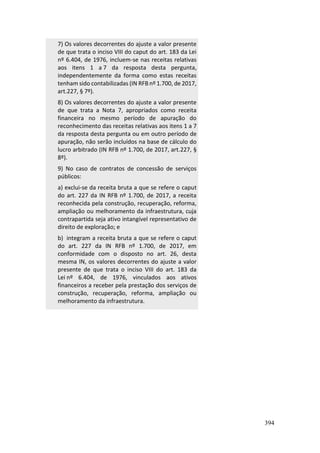 394
7) Os valores decorrentes do ajuste a valor presente
de que trata o inciso VIII do caput do art. 183 da Lei
nº 6.404, de 1976, incluem-se nas receitas relativas
aos itens 1 a 7 da resposta desta pergunta,
independentemente da forma como estas receitas
tenham sido contabilizadas (IN RFB nº 1.700, de 2017,
art.227, § 7º).
8) Os valores decorrentes do ajuste a valor presente
de que trata a Nota 7, apropriados como receita
financeira no mesmo período de apuração do
reconhecimento das receitas relativas aos itens 1 a 7
da resposta desta pergunta ou em outro período de
apuração, não serão incluídos na base de cálculo do
lucro arbitrado (IN RFB nº 1.700, de 2017, art.227, §
8º).
9) No caso de contratos de concessão de serviços
públicos:
a) exclui-se da receita bruta a que se refere o caput
do art. 227 da IN RFB nº 1.700, de 2017, a receita
reconhecida pela construção, recuperação, reforma,
ampliação ou melhoramento da infraestrutura, cuja
contrapartida seja ativo intangível representativo de
direito de exploração; e
b) integram a receita bruta a que se refere o caput
do art. 227 da IN RFB nº 1.700, de 2017, em
conformidade com o disposto no art. 26, desta
mesma IN, os valores decorrentes do ajuste a valor
presente de que trata o inciso VIII do art. 183 da
Lei nº 6.404, de 1976, vinculados aos ativos
financeiros a receber pela prestação dos serviços de
construção, recuperação, reforma, ampliação ou
melhoramento da infraestrutura.
 