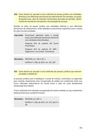 398
014 Como deverá ser apurado o lucro arbitrado da pessoa jurídica com atividades
distintas e com diferentes percentuais de arbitramento? Por exemplo, um posto
de gasolina que, além de revender combustíveis derivados de petróleo, obtém
receita de revenda de mercadorias e de prestação de serviços.
Quando se tratar de pessoa jurídica com atividades distintas e com diferentes
percentuais de arbitramento, serão adotados os percentuais específicos para a receita
de cada uma das atividades.
Veja ainda: Percentuais aplicáveis sobre a receita
bruta, para obtenção da base de cálculo (PJ
com atividades diversificadas):
Pergunta 016 do capítulo XIII (Lucro
Presumido);
Pergunta 014 do capítulo XV (IRPJ -
Pagamento / Lucro Real - Estimativa).
Normativo: RIR/2018, art. 220, § 3º; e
IN RFB nº 1.700, de 2017, art. 227, §2º.
015 Como deverá ser apurado o lucro arbitrado das pessoas jurídicas que exercem
atividades imobiliárias?
As pessoas jurídicas que se dediquem à venda de imóveis, construídos ou adquiridos
para revenda, loteamentos e/ou incorporação de prédios em condomínio terão seus
lucros arbitrados deduzindo-se da receita bruta o valor do custo devidamente
comprovado dos imóveis.
O lucro arbitrado será tributado na proporção da receita recebida ou cujo recebimento
esteja previsto para o próprio trimestre.
Normativo: RIR/2018, art. 607; e
IN RFB nº 1.700, de 2017, art. 227, §§ 27 e
28.
 