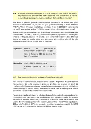 399
016 As empresas exclusivamente prestadoras de serviços podem usufruir da redução
do percentual de arbitramento (como acontece com a estimativa e o lucro
presumido), já que os percentuais para cálculo do lucro são os mesmos?
Sim. Para as pessoas jurídicas exclusivamente prestadoras de serviço em geral,
mencionadas nas alíneas “b”, “c”, “d”, “f”, “g” e “j” do inciso IV do § 4º do art. 227 da IN
RFB nº 1.700, de 2017, cuja receita bruta anual seja de até R$ 120.000,00 (cento e vinte
mil reais), o percentual será de 19,2% (dezenove inteiros e dois décimos por cento).
Se a receita bruta acumulada até um determinado trimestre do ano-calendário exceder
o limite de R$ 120.000,00, a pessoa jurídica ficará sujeita ao pagamento da diferença do
imposto postergado, apurada em relação a cada trimestre transcorrido. Esta diferença
deverá ser paga em quota única, sem acréscimo, até o último dia útil do mês
subsequente ao trimestre em que ocorrer o excesso.
Veja ainda: Redução de percentuais, PJ
exclusivamente prestadora de serviços:
Notas à Pergunta 015 do capítulo XIII
(Lucro Presumido).
Normativo: Lei nº 9.250, de 1995, art. 40; e
IN RFB nº 1.700, de 2017, art. 227, §§ 22 a
25.
017 Qual o conceito de receita bruta para fins do lucro arbitrado?
Para cálculo do lucro arbitrado, a receita bruta é a soma do produto da venda de bens
nas operações de conta própria, do preço da prestação de serviços em geral, do
resultado auferido nas operações de conta alheia e das demais receitas da atividade ou
objeto principal da pessoa jurídica, deduzindo-se deste total as devoluções e vendas
canceladas e os descontos incondicionais concedidos.
Na receita bruta não se incluem os tributos não cumulativos cobrados, destacadamente,
do comprador ou contratante pelo vendedor dos bens ou pelo prestador dos serviços
na condição de mero depositário, e incluem-se os tributos sobre ela incidentes e os
valores decorrentes do ajuste a valor presente, de que trata o inciso VIII do caput do art.
183 da Lei nº 6.404, de 1976, das operações previstas no caput do artigo 26 da IN RFB
nº 1.700, de 2017, observado o disposto no § 2º do mesmo artigo.
 