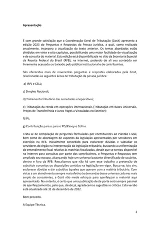 4
Apresentação
É com grande satisfação que a Coordenação-Geral de Tributação (Cosit) apresenta a
edição 2023 do Perguntas e Respostas da Pessoa Jurídica, a qual, como realizado
anualmente, incorpora a atualização do texto anterior. Os temas abordados estão
divididos em vinte e oito capítulos, possibilitando uma maior facilidade de visualização
e de consulta do material. Esta edição está disponibilizada no sítio da Secretaria Especial
da Receita Federal do Brasil (RFB), na internet, podendo de ali seu conteúdo ser
livremente acessado ou baixado pelo público institucional e de contribuintes.
São oferecidas mais de novecentas perguntas e respostas elaboradas pela Cosit,
relacionadas às seguintes áreas de tributação da pessoa jurídica:
a) IRPJ e CSLL;
c) Simples Nacional;
d) Tratamento tributário das sociedades cooperativas;
e) Tributação da renda em operações internacionais (Tributação em Bases Universais,
Preços de Transferência e Juros Pagos a Vinculadas no Exterior);
f) IPI;
g) Contribuição para o para o PIS/Pasep e Cofins.
Trata-se de compilação de perguntas formuladas por contribuintes ao Plantão Fiscal,
bem como de abordagem de aspectos da legislação apresentados por servidores em
exercício na RFB. Inicialmente concebido para esclarecer dúvidas e subsidiar os
servidores do órgão na interpretação da legislação tributária, buscando a uniformização
do entendimento fiscal relativo às matérias focalizadas, desde que se tornou disponível
na internet para consultas por parte dos contribuintes, o Perguntas e Respostas tem
ampliado seu escopo, alcançando hoje um universo bastante diversificado de usuários,
dentro e fora da RFB. Ressaltamos que não há com esse trabalho a pretensão de
substituir conceitos ou disposições contidas na legislação em vigor. Busca-se, isto sim,
esclarecer dúvidas e dar subsídios àqueles que operam com a matéria tributária. Com
vistas a um atendimento sempre mais efetivo às demandas desse universo cada vez mais
amplo de consulentes, a Cosit não mede esforços para aperfeiçoar o material aqui
apresentado. No entanto, é certo que uma publicação deste porte será sempre passível
de aperfeiçoamentos, pelo que, desde já, agradecemos sugestões e críticas. Esta versão
está atualizada até 31 de dezembro de 2022.
Bom proveito.
A Equipe Técnica.
 