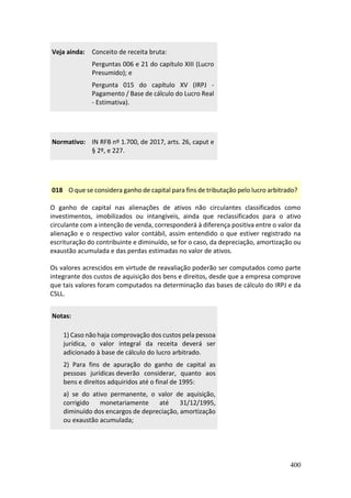 400
Veja ainda: Conceito de receita bruta:
Perguntas 006 e 21 do capítulo XIII (Lucro
Presumido); e
Pergunta 015 do capítulo XV (IRPJ -
Pagamento / Base de cálculo do Lucro Real
- Estimativa).
Normativo: IN RFB nº 1.700, de 2017, arts. 26, caput e
§ 2º, e 227.
018 O que se considera ganho de capital para fins de tributação pelo lucro arbitrado?
O ganho de capital nas alienações de ativos não circulantes classificados como
investimentos, imobilizados ou intangíveis, ainda que reclassificados para o ativo
circulante com a intenção de venda, corresponderá à diferença positiva entre o valor da
alienação e o respectivo valor contábil, assim entendido o que estiver registrado na
escrituração do contribuinte e diminuído, se for o caso, da depreciação, amortização ou
exaustão acumulada e das perdas estimadas no valor de ativos.
Os valores acrescidos em virtude de reavaliação poderão ser computados como parte
integrante dos custos de aquisição dos bens e direitos, desde que a empresa comprove
que tais valores foram computados na determinação das bases de cálculo do IRPJ e da
CSLL.
Notas:
1) Caso não haja comprovação dos custos pela pessoa
jurídica, o valor integral da receita deverá ser
adicionado à base de cálculo do lucro arbitrado.
2) Para fins de apuração do ganho de capital as
pessoas jurídicas deverão considerar, quanto aos
bens e direitos adquiridos até o final de 1995:
a) se do ativo permanente, o valor de aquisição,
corrigido monetariamente até 31/12/1995,
diminuído dos encargos de depreciação, amortização
ou exaustão acumulada;
 