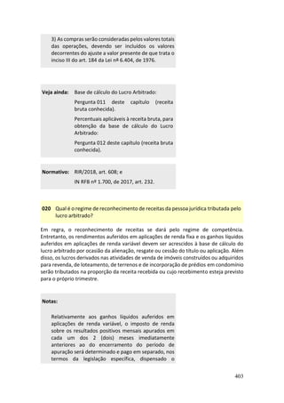 403
3) As compras serão consideradas pelos valores totais
das operações, devendo ser incluídos os valores
decorrentes do ajuste a valor presente de que trata o
inciso III do art. 184 da Lei nº 6.404, de 1976.
Veja ainda: Base de cálculo do Lucro Arbitrado:
Pergunta 011 deste capítulo (receita
bruta conhecida).
Percentuais aplicáveis à receita bruta, para
obtenção da base de cálculo do Lucro
Arbitrado:
Pergunta 012 deste capítulo (receita bruta
conhecida).
Normativo: RIR/2018, art. 608; e
IN RFB nº 1.700, de 2017, art. 232.
020 Qual é o regime de reconhecimento de receitas da pessoa jurídica tributada pelo
lucro arbitrado?
Em regra, o reconhecimento de receitas se dará pelo regime de competência.
Entretanto, os rendimentos auferidos em aplicações de renda fixa e os ganhos líquidos
auferidos em aplicações de renda variável devem ser acrescidos à base de cálculo do
lucro arbitrado por ocasião da alienação, resgate ou cessão do título ou aplicação. Além
disso, os lucros derivados nas atividades de venda de imóveis construídos ou adquiridos
para revenda, de loteamento, de terrenos e de incorporação de prédios em condomínio
serão tributados na proporção da receita recebida ou cujo recebimento esteja previsto
para o próprio trimestre.
Notas:
Relativamente aos ganhos líquidos auferidos em
aplicações de renda variável, o imposto de renda
sobre os resultados positivos mensais apurados em
cada um dos 2 (dois) meses imediatamente
anteriores ao do encerramento do período de
apuração será determinado e pago em separado, nos
termos da legislação específica, dispensado o
 