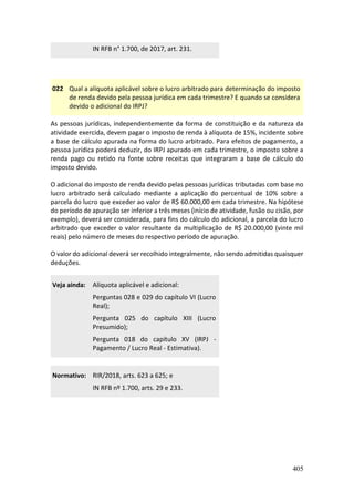 405
IN RFB n° 1.700, de 2017, art. 231.
022 Qual a alíquota aplicável sobre o lucro arbitrado para determinação do imposto
de renda devido pela pessoa jurídica em cada trimestre? E quando se considera
devido o adicional do IRPJ?
As pessoas jurídicas, independentemente da forma de constituição e da natureza da
atividade exercida, devem pagar o imposto de renda à alíquota de 15%, incidente sobre
a base de cálculo apurada na forma do lucro arbitrado. Para efeitos de pagamento, a
pessoa jurídica poderá deduzir, do IRPJ apurado em cada trimestre, o imposto sobre a
renda pago ou retido na fonte sobre receitas que integraram a base de cálculo do
imposto devido.
O adicional do imposto de renda devido pelas pessoas jurídicas tributadas com base no
lucro arbitrado será calculado mediante a aplicação do percentual de 10% sobre a
parcela do lucro que exceder ao valor de R$ 60.000,00 em cada trimestre. Na hipótese
do período de apuração ser inferior a três meses (início de atividade, fusão ou cisão, por
exemplo), deverá ser considerada, para fins do cálculo do adicional, a parcela do lucro
arbitrado que exceder o valor resultante da multiplicação de R$ 20.000,00 (vinte mil
reais) pelo número de meses do respectivo período de apuração.
O valor do adicional deverá ser recolhido integralmente, não sendo admitidas quaisquer
deduções.
Veja ainda: Alíquota aplicável e adicional:
Perguntas 028 e 029 do capítulo VI (Lucro
Real);
Pergunta 025 do capítulo XIII (Lucro
Presumido);
Pergunta 018 do capítulo XV (IRPJ -
Pagamento / Lucro Real - Estimativa).
Normativo: RIR/2018, arts. 623 a 625; e
IN RFB nº 1.700, arts. 29 e 233.
 
