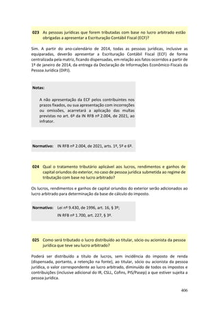 406
023 As pessoas jurídicas que forem tributadas com base no lucro arbitrado estão
obrigadas a apresentar a Escrituração Contábil Fiscal (ECF)?
Sim. A partir do ano-calendário de 2014, todas as pessoas jurídicas, inclusive as
equiparadas, deverão apresentar a Escrituração Contábil Fiscal (ECF) de forma
centralizada pela matriz, ficando dispensadas, em relação aos fatos ocorridos a partir de
1º de janeiro de 2014, da entrega da Declaração de Informações Econômico-Fiscais da
Pessoa Jurídica (DIPJ).
Notas:
A não apresentação da ECF pelos contribuintes nos
prazos fixados, ou sua apresentação com incorreções
ou omissões, acarretará a aplicação das multas
previstas no art. 6º da IN RFB nº 2.004, de 2021, ao
infrator.
Normativo: IN RFB nº 2.004, de 2021, arts. 1º, 5º e 6º.
024 Qual o tratamento tributário aplicável aos lucros, rendimentos e ganhos de
capital oriundos do exterior, no caso de pessoa jurídica submetida ao regime de
tributação com base no lucro arbitrado?
Os lucros, rendimentos e ganhos de capital oriundos do exterior serão adicionados ao
lucro arbitrado para determinação da base de cálculo do imposto.
Normativo: Lei nº 9.430, de 1996, art. 16, § 3º;
IN RFB nº 1.700, art. 227, § 3º.
025 Como será tributado o lucro distribuído ao titular, sócio ou acionista da pessoa
jurídica que teve seu lucro arbitrado?
Poderá ser distribuído a título de lucros, sem incidência do imposto de renda
(dispensada, portanto, a retenção na fonte), ao titular, sócio ou acionista da pessoa
jurídica, o valor correspondente ao lucro arbitrado, diminuído de todos os impostos e
contribuições (inclusive adicional do IR, CSLL, Cofins, PIS/Pasep) a que estiver sujeita a
pessoa jurídica.
 
