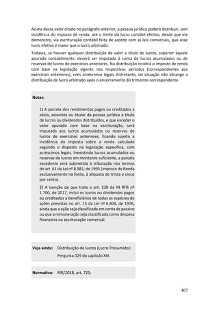 407
Acima desse valor citado no parágrafo anterior, a pessoa jurídica poderá distribuir, sem
incidência do imposto de renda, até o limite do lucro contábil efetivo, desde que ela
demonstre, via escrituração contábil feita de acordo com as leis comerciais, que esse
lucro efetivo é maior que o lucro arbitrado.
Todavia, se houver qualquer distribuição de valor a título de lucros, superior àquele
apurado contabilmente, deverá ser imputada à conta de lucros acumulados ou de
reservas de lucros de exercícios anteriores. Na distribuição incidirá o imposto de renda
com base na legislação vigente nos respectivos períodos (correspondentes aos
exercícios anteriores), com acréscimos legais. Entretanto, tal situação não abrange a
distribuição de lucro arbitrado após o encerramento do trimestre correspondente.
Notas:
1) A parcela dos rendimentos pagos ou creditados a
sócio, acionista ou titular da pessoa jurídica a título
de lucros ou dividendos distribuídos, e que exceder o
valor apurado com base na escrituração, será
imputada aos lucros acumulados ou reservas de
lucros de exercícios anteriores, ficando sujeita a
incidência do imposto sobre a renda calculado
segundo o disposto na legislação específica, com
acréscimos legais. Inexistindo lucros acumulados ou
reservas de lucros em montante suficiente, a parcela
excedente será submetida à tributação nos termos
do art. 61 da Lei nº 8.981, de 1995 (Imposto de Renda
exclusivamente na fonte, à alíquota de trinta e cinco
por cento).
2) A isenção de que trata o art. 238 da IN RFB nº
1.700, de 2017, inclui os lucros ou dividendos pagos
ou creditados a beneficiários de todas as espécies de
ações previstas no art. 15 da Lei nº 6.404, de 1976,
ainda que a ação seja classificada em conta de passivo
ou que a remuneração seja classificada como despesa
financeira na escrituração comercial.
Veja ainda: Distribuição de lucros (Lucro Presumido):
Pergunta 029 do capítulo XIII.
Normativo: RIR/2018, art. 725;
 