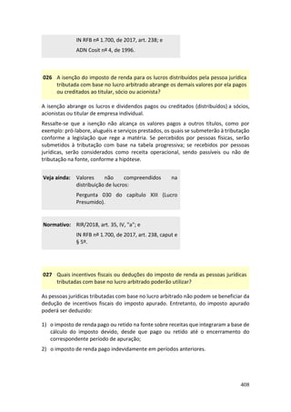 408
IN RFB nº 1.700, de 2017, art. 238; e
ADN Cosit nº 4, de 1996.
026 A isenção do imposto de renda para os lucros distribuídos pela pessoa jurídica
tributada com base no lucro arbitrado abrange os demais valores por ela pagos
ou creditados ao titular, sócio ou acionista?
A isenção abrange os lucros e dividendos pagos ou creditados (distribuídos) a sócios,
acionistas ou titular de empresa individual.
Ressalte-se que a isenção não alcança os valores pagos a outros títulos, como por
exemplo: pró-labore, aluguéis e serviços prestados, os quais se submeterão à tributação
conforme a legislação que rege a matéria. Se percebidos por pessoas físicas, serão
submetidos à tributação com base na tabela progressiva; se recebidos por pessoas
jurídicas, serão considerados como receita operacional, sendo passíveis ou não de
tributação na fonte, conforme a hipótese.
Veja ainda: Valores não compreendidos na
distribuição de lucros:
Pergunta 030 do capítulo XIII (Lucro
Presumido).
Normativo: RIR/2018, art. 35, IV, "a"; e
IN RFB nº 1.700, de 2017, art. 238, caput e
§ 5º.
027 Quais incentivos fiscais ou deduções do imposto de renda as pessoas jurídicas
tributadas com base no lucro arbitrado poderão utilizar?
As pessoas jurídicas tributadas com base no lucro arbitrado não podem se beneficiar da
dedução de incentivos fiscais do imposto apurado. Entretanto, do imposto apurado
poderá ser deduzido:
1) o imposto de renda pago ou retido na fonte sobre receitas que integraram a base de
cálculo do imposto devido, desde que pago ou retido até o encerramento do
correspondente período de apuração;
2) o imposto de renda pago indevidamente em períodos anteriores.
 