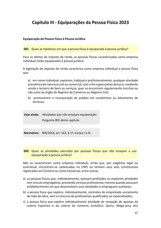 41
Capítulo III - Equiparações da Pessoa Física 2023
Equiparação da Pessoa Física à Pessoa Jurídica
001 Quais as hipóteses em que a pessoa física é equiparada à pessoa jurídica?
Para os efeitos do imposto de renda, as pessoas físicas caracterizadas como empresa
individual estão equiparadas à pessoa jurídica.
A legislação do imposto de renda caracteriza como empresa individual a pessoa física
que:
a) em nome individual, explorem, habitual e profissionalmente, qualquer atividade
econômica de natureza civil ou comercial, com o fim especulativo de lucro, mediante
venda a terceiro de bens ou serviços, quer se encontrem regularmente inscritas ou
não junto ao órgão do Registro de Comércio ou Registro Civil;
b) promoverem a incorporação de prédios em condomínio ou loteamento de
terrenos.
Veja ainda: Atividades que não ensejam equiparação:
Pergunta 002 deste capítulo.
Normativo: RIR/2018, art. 162, § 1º, incisos I a III.
002 Quais as atividades exercidas por pessoas físicas que não ensejam a sua
equiparação à pessoa jurídica?
Não se caracterizam como empresa individual, ainda que, por exigência legal ou
contratual, encontrem-se cadastradas no CNPJ ou tenham seus atos constitutivos
registrados em Cartório ou Junta Comercial, entre outras:
a) as pessoas físicas que, individualmente, exerçam profissões ou explorem atividades
sem vínculo empregatício, prestando serviços profissionais, mesmo quando possuam
estabelecimento em que desenvolvam suas atividades e empreguem auxiliares;
b) a pessoa física que explore, individualmente, contratos de empreitada unicamente
de mão-de-obra, sem o concurso de profissionais qualificados ou especializados;
c) a pessoa física que explore individualmente atividade de recepção de apostas da
Loteria Esportiva e da Loteria de números (Lotofácil, Quina, Mega-sena etc)
 