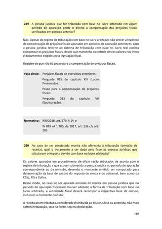 410
029 A pessoa jurídica que for tributada com base no lucro arbitrado em algum
período de apuração perde o direito à compensação dos prejuízos fiscais
verificados em período anterior?
Não. Apesar do regime de tributação com base no lucro arbitrado não prever a hipótese
de compensação de prejuízos fiscais apurados em períodos de apuração anteriores, caso
a pessoa jurídica retorne ao sistema de tributação com base no lucro real poderá
compensar os prejuízos fiscais, desde que mantenha o controle destes valores nos livros
e documentos exigidos pela legislação fiscal.
Registre-se que não há prazo para a compensação de prejuízos fiscais.
Veja ainda: Prejuízos fiscais de exercícios anteriores:
Pergunta 035 do capítulo XIII (Lucro
Presumido).
Prazo para a compensação de prejuízos
fiscais:
Pergunta 013 do capítulo VII
(Escrituração).
Normativo: RIR/2018, art. 579, § 1º; e
IN RFB nº 1.700, de 2017, art. 236 c/c art.
203.
030 No caso de ser constatada receita não oferecida à tributação (omissão de
receita), qual o tratamento a ser dado pelo fisco às pessoas jurídicas que
calcularam o imposto devido com base no lucro arbitrado?
Os valores apurados em procedimento de ofício serão tributados de acordo com o
regime de tributação a que estiver submetida a pessoa jurídica no período de apuração
correspondente ao da omissão, devendo o montante omitido ser computado para
determinação da base de cálculo do imposto de renda e do adicional, bem como da
CSSL, PIS e Cofins.
Desse modo, no caso de ser apurada omissão de receita em pessoa jurídica que no
período de apuração fiscalizado houver adotado a forma de tributação com base no
lucro arbitrado, a autoridade fiscal deverá recompor a respectiva base de cálculo,
incluindo o montante omitido.
A receita assim tributada, considerada distribuída ao titular, sócio ou acionista, não mais
sofrerá tributação, seja na fonte, seja na declaração.
 