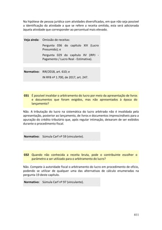 411
Na hipótese de pessoa jurídica com atividades diversificadas, em que não seja possível
a identificação da atividade a que se refere a receita omitida, esta será adicionada
àquela atividade que corresponder ao percentual mais elevado.
Veja ainda: Omissão de receitas:
Pergunta 036 do capítulo XIII (Lucro
Presumido); e
Pergunta 029 do capítulo XV (IRPJ -
Pagamento / Lucro Real - Estimativa).
Normativo: RIR/2018, art. 610; e
IN RFB nº 1.700, de 2017, art. 247.
031 É possível invalidar o arbitramento do lucro por meio da apresentação de livros
e documentos que foram exigidos, mas não apresentados à época do
lançamento?
Não. A tributação do lucro na sistemática do lucro arbitrado não é invalidada pela
apresentação, posterior ao lançamento, de livros e documentos imprescindíveis para a
apuração do crédito tributário que, após regular intimação, deixaram de ser exibidos
durante o procedimento fiscal.
Normativo: Súmula Carf nº 59 (vinculante).
032 Quando não conhecida a receita bruta, pode o contribuinte escolher o
parâmetro a ser utilizado para o arbitramento do lucro?
Não. Compete à autoridade fiscal o arbitramento do lucro em procedimento de ofício,
podendo se utilizar de qualquer uma das alternativas de cálculo enumeradas na
pergunta 19 deste capítulo.
Normativo: Súmula Carf nº 97 (vinculante).
 