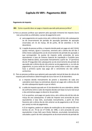 412
Capítulo XV IRPJ - Pagamento 2023
Pagamento do Imposto
001 Como e quando deve ser pago o imposto apurado pela pessoa jurídica?
1) Para as pessoas jurídicas que optarem pela apuração trimestral do imposto (lucro
real, presumido ou arbitrado), o prazo de pagamento será:
a) para pagamento em quota única até o último dia útil do mês subsequente
ao do encerramento do período de apuração (períodos de apuração
encerrados em 31 de março, 30 de junho, 30 de setembro e 31 de
dezembro);
b) à opção da pessoa jurídica, o imposto devido pode ser pago em até 3 (três)
quotas mensais, iguais e sucessivas, vencíveis até o último dia útil dos 3
(três) meses subsequentes ao do encerramento do período de apuração a
que corresponder. As quotas do imposto serão acrescidas de juros
equivalentes à taxa do Sistema Especial de Liquidação e Custódia para
títulos federais (Selic), acumulada mensalmente a partir do 1º (primeiro)
dia do 2º (segundo) mês subsequente ao do encerramento do período de
apuração até o último dia do mês anterior ao de pagamento; e, no mês do
pagamento, os juros serão de 1% (um por cento) sobre o valor a ser pago.
Caso a primeira quota seja paga até o vencimento ela não sofrerá
acréscimos.
2) Para as pessoas jurídicas que optarem pela apuração mensal da base de cálculo do
imposto pela estimativa e determinação do lucro real em 31 de dezembro:
a) o imposto devido mensalmente de janeiro a dezembro de cada ano
calendário (com base na estimativa), deverá ser pago até o último dia útil
do mês subsequente àquele a que se referir;
b) o saldo do imposto apurado em 31 de dezembro do ano calendário, obtido
do confronto entre o valor do imposto devido com base no lucro real anual
e das estimativas pagas no decorrer do período:
b.1) se positivo, será pago em quota única, até o último dia útil do mês de
março do ano subsequente. O saldo do imposto será acrescido de juros
equivalentes à taxa Selic, acumulada mensalmente, a partir de 1º de
fevereiro até o último dia do mês anterior ao do pagamento e de 1% (um
por cento) no mês do pagamento;
b.2) se negativo, poderá ser objeto de restituição ou de compensação nos
termos do art. 74 da Lei nº 9.430, de 1996, e será acrescido de juros
equivalentes à taxa Selic para títulos federais, acumulada mensalmente,
calculados a partir do mês subsequente ao do encerramento do período de
 