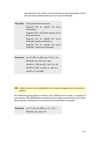 413
apuração até o mês anterior ao da restituição ou da compensação e de 1%
(um por cento) relativamente ao mês em que for efetuada.
Veja ainda: Apuração da base de cálculo:
Pergunta 014 do capítulo XIII (Lucro
Presumido);
Pergunta 012 e 017 deste capítulo (Lucro
Real-Estimativa);
Pergunta 011 do capítulo XIV (Lucro
Arbitrado, receita conhecida); e
Pergunta 019 do capítulo XIV (Lucro
Arbitrado, receita não conhecida).
Normativo: Lei nº 9.430, de 1996, arts. 5º, 6º, e 74;
RIR/2018, arts. 919, 921 e 922;
IN RFB nº 1.700, de 2017, arts. 55 e 56;
IN RFB nº 2.055, de 2021, art. 149, V; e
AD SRF nº 3, de 2000;
002 Existe um valor mínimo estabelecido com relação ao pagamento do imposto em
quotas?
Sim. Nenhuma quota poderá ser inferior a R$ 1.000,00 (um mil reais), e o imposto de
valor inferior a R$ 2.000,00 (dois mil reais) deverá ser pago em quota única, até o último
dia útil do mês subsequente ao do encerramento do período de apuração.
Normativo: Lei nº 9.430, de 1996, art. 5º, § 2º; e
RIR/2018, arts. 919, § 2º.
 