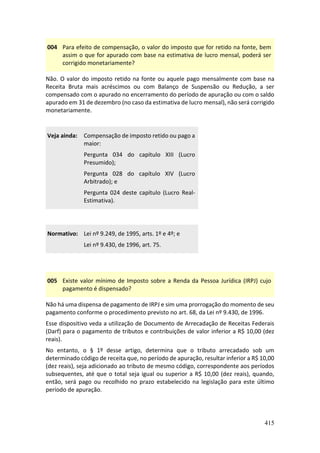 415
004 Para efeito de compensação, o valor do imposto que for retido na fonte, bem
assim o que for apurado com base na estimativa de lucro mensal, poderá ser
corrigido monetariamente?
Não. O valor do imposto retido na fonte ou aquele pago mensalmente com base na
Receita Bruta mais acréscimos ou com Balanço de Suspensão ou Redução, a ser
compensado com o apurado no encerramento do período de apuração ou com o saldo
apurado em 31 de dezembro (no caso da estimativa de lucro mensal), não será corrigido
monetariamente.
Veja ainda: Compensação de imposto retido ou pago a
maior:
Pergunta 034 do capítulo XIII (Lucro
Presumido);
Pergunta 028 do capítulo XIV (Lucro
Arbitrado); e
Pergunta 024 deste capítulo (Lucro Real-
Estimativa).
Normativo: Lei nº 9.249, de 1995, arts. 1º e 4º; e
Lei nº 9.430, de 1996, art. 75.
005 Existe valor mínimo de Imposto sobre a Renda da Pessoa Jurídica (IRPJ) cujo
pagamento é dispensado?
Não há uma dispensa de pagamento de IRPJ e sim uma prorrogação do momento de seu
pagamento conforme o procedimento previsto no art. 68, da Lei nº 9.430, de 1996.
Esse dispositivo veda a utilização de Documento de Arrecadação de Receitas Federais
(Darf) para o pagamento de tributos e contribuições de valor inferior a R$ 10,00 (dez
reais).
No entanto, o § 1º desse artigo, determina que o tributo arrecadado sob um
determinado código de receita que, no período de apuração, resultar inferior a R$ 10,00
(dez reais), seja adicionado ao tributo de mesmo código, correspondente aos períodos
subsequentes, até que o total seja igual ou superior a R$ 10,00 (dez reais), quando,
então, será pago ou recolhido no prazo estabelecido na legislação para este último
período de apuração.
 