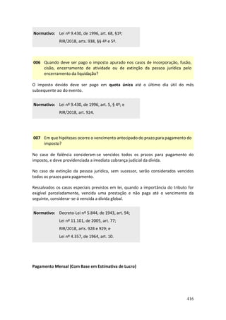416
Normativo: Lei nº 9.430, de 1996, art. 68, §1º;
RIR/2018, arts. 938, §§ 4º e 5º.
006 Quando deve ser pago o imposto apurado nos casos de incorporação, fusão,
cisão, encerramento de atividade ou de extinção da pessoa jurídica pelo
encerramento da liquidação?
O imposto devido deve ser pago em quota única até o último dia útil do mês
subsequente ao do evento.
Normativo: Lei nº 9.430, de 1996, art. 5, § 4º; e
RIR/2018, art. 924.
007 Em que hipóteses ocorre o vencimento antecipado do prazo para pagamento do
imposto?
No caso de falência consideram-se vencidos todos os prazos para pagamento do
imposto, e deve providenciada a imediata cobrança judicial da dívida.
No caso de extinção da pessoa jurídica, sem sucessor, serão considerados vencidos
todos os prazos para pagamento.
Ressalvados os casos especiais previstos em lei, quando a importância do tributo for
exigível parceladamente, vencida uma prestação e não paga até o vencimento da
seguinte, considerar-se-á vencida a dívida global.
Normativo: Decreto-Lei nº 5.844, de 1943, art. 94;
Lei nº 11.101, de 2005, art. 77;
RIR/2018, arts. 928 e 929; e
Lei nº 4.357, de 1964, art. 10.
Pagamento Mensal (Com Base em Estimativa de Lucro)
 