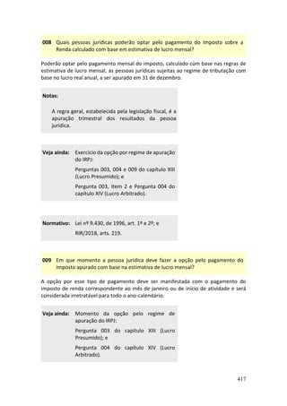 417
008 Quais pessoas jurídicas poderão optar pelo pagamento do Imposto sobre a
Renda calculado com base em estimativa de lucro mensal?
Poderão optar pelo pagamento mensal do imposto, calculado com base nas regras de
estimativa de lucro mensal, as pessoas jurídicas sujeitas ao regime de tributação com
base no lucro real anual, a ser apurado em 31 de dezembro.
Notas:
A regra geral, estabelecida pela legislação fiscal, é a
apuração trimestral dos resultados da pessoa
jurídica.
Veja ainda: Exercício da opção por regime de apuração
do IRPJ:
Perguntas 003, 004 e 009 do capítulo XIII
(Lucro Presumido); e
Pergunta 003, Item 2 e Pergunta 004 do
capítulo XIV (Lucro Arbitrado).
Normativo: Lei nº 9.430, de 1996, art. 1º e 2º; e
RIR/2018, arts. 219.
009 Em que momento a pessoa jurídica deve fazer a opção pelo pagamento do
imposto apurado com base na estimativa de lucro mensal?
A opção por esse tipo de pagamento deve ser manifestada com o pagamento do
imposto de renda correspondente ao mês de janeiro ou de início de atividade e será
considerada irretratável para todo o ano-calendário.
Veja ainda: Momento da opção pelo regime de
apuração do IRPJ:
Pergunta 003 do capítulo XIII (Lucro
Presumido); e
Pergunta 004 do capítulo XIV (Lucro
Arbitrado).
 