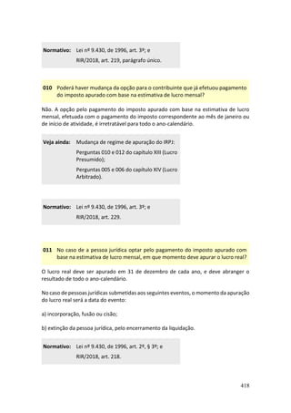 418
Normativo: Lei nº 9.430, de 1996, art. 3º; e
RIR/2018, art. 219, parágrafo único.
010 Poderá haver mudança da opção para o contribuinte que já efetuou pagamento
do imposto apurado com base na estimativa de lucro mensal?
Não. A opção pelo pagamento do imposto apurado com base na estimativa de lucro
mensal, efetuada com o pagamento do imposto correspondente ao mês de janeiro ou
de início de atividade, é irretratável para todo o ano-calendário.
Veja ainda: Mudança de regime de apuração do IRPJ:
Perguntas 010 e 012 do capítulo XIII (Lucro
Presumido);
Perguntas 005 e 006 do capítulo XIV (Lucro
Arbitrado).
Normativo: Lei nº 9.430, de 1996, art. 3º; e
RIR/2018, art. 229.
011 No caso de a pessoa jurídica optar pelo pagamento do imposto apurado com
base na estimativa de lucro mensal, em que momento deve apurar o lucro real?
O lucro real deve ser apurado em 31 de dezembro de cada ano, e deve abranger o
resultado de todo o ano-calendário.
No caso de pessoas jurídicas submetidas aos seguintes eventos, o momento da apuração
do lucro real será a data do evento:
a) incorporação, fusão ou cisão;
b) extinção da pessoa jurídica, pelo encerramento da liquidação.
Normativo: Lei nº 9.430, de 1996, art. 2º, § 3º; e
RIR/2018, art. 218.
 