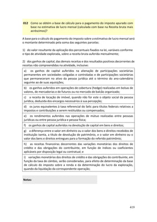 419
012 Como se obtém a base de cálculo para o pagamento do imposto apurado com
base na estimativa de lucro mensal (calculada com base na Receita bruta mais
acréscimos)?
A base para o cálculo do pagamento do imposto sobre a estimativa de lucro mensal será
o montante determinado pela soma das seguintes parcelas:
1) do valor resultante da aplicação dos percentuais fixados na lei, variáveis conforme
o tipo de atividade explorada, sobre a receita bruta auferida mensalmente;
2) dos ganhos de capital, das demais receitas e dos resultados positivos decorrentes de
receitas não compreendidas na atividade, inclusive:
a) os ganhos de capital auferidos na alienação de participações societárias
permanentes em sociedades coligadas e controladas e de participações societárias
que permaneceram no ativo da pessoa jurídica até o término do ano-calendário
seguinte ao de suas aquisições;
b) os ganhos auferidos em operações de cobertura (hedge) realizadas em bolsas de
valores, de mercadorias e de futuros ou no mercado de balcão organizado;
c) a receita de locação de imóvel, quando não for este o objeto social da pessoa
jurídica, deduzida dos encargos necessários à sua percepção;
d) os juros equivalentes à taxa referencial do Selic para títulos federais relativos a
impostos e contribuições a serem restituídos ou compensados;
e) os rendimentos auferidos nas operações de mútuo realizadas entre pessoas
jurídicas ou entre pessoa jurídica e pessoa física;
f) os ganhos de capital auferidos na devolução de capital em bens e direitos;
g) a diferença entre o valor em dinheiro ou o valor dos bens e direitos recebidos de
instituição isenta, a título de devolução de patrimônio, e o valor em dinheiro ou o
valor dos bens e direitos entregues para a formação do referido patrimônio;
h) as receitas financeiras decorrentes das variações monetárias dos direitos de
crédito e das obrigações do contribuinte, em função de índices ou coeficientes
aplicáveis por disposição legal ou contratual; e
i) variações monetárias dos direitos de crédito e das obrigações do contribuinte, em
função da taxa de câmbio, serão consideradas, para efeito de determinação da base
de cálculo do imposto sobre a renda e da determinação do lucro da exploração,
quando da liquidação da correspondente operação;
Notas:
 