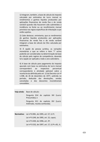 420
1) Integram, também, a base de cálculo do imposto
calculado por estimativa de lucro mensal os
rendimentos e ganhos líquidos produzidos por
aplicações financeiras de renda fixa e de renda
variável quando não houverem sido submetidos à
incidência na fonte ou ao recolhimento mensal
previstos nas regras específicas de tributação a que
estão sujeitos.
2) Cabe destacar, entretanto, que os rendimentos
de ganhos líquidos produzidos por aplicações
financeiras de renda fixa e de renda variável
integram a base de cálculo da CSLL calculada por
estimativa.
3) À opção da pessoa jurídica, as variações
monetárias a que se refere o item “i” acima
poderão ser consideradas na determinação da base
de cálculo pelo regime de competência, devendo
tal a opção ser aplicado a todo o ano-calendário.
4) A base de cálculo para pagamento do imposto
apurado com base na estimativa de lucro mensal
corresponderá ao respectivo percentual
correspondente à atividade aplicável sobre a
receita bruta definida pelo art. 12 do Decreto-Lei nº
1.598, de 26 de dezembro de 1977, auferida no
período, deduzida das devoluções, vendas
canceladas e dos descontos incondicionais
concedidos.
Veja ainda: Base de cálculo:
Pergunta 014 do capítulo XIII (Lucro
Presumido); e
Pergunta 011 do capítulo XIV (Lucro
Arbitrado, receita conhecida).
Normativo: Lei nº 8.981, de 1995, art. 57, § 1º;
Lei nº 9.249, de 1995, art. 15, caput;
Lei nº 9.430, de 1996, art. 2º;
Lei nº 9.532, de 1997, art. 17, § 3º e 81, II;
 