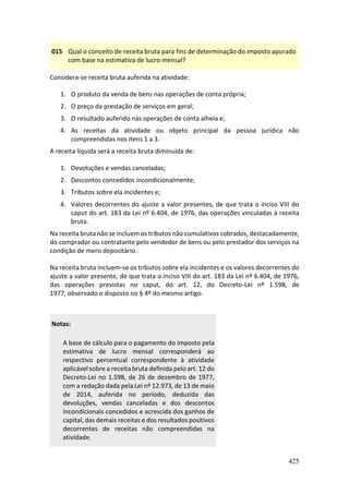 425
015 Qual o conceito de receita bruta para fins de determinação do imposto apurado
com base na estimativa de lucro mensal?
Considera-se receita bruta auferida na atividade:
1. O produto da venda de bens nas operações de conta própria;
2. O preço da prestação de serviços em geral;
3. O resultado auferido nas operações de conta alheia e;
4. As receitas da atividade ou objeto principal da pessoa jurídica não
compreendidas nos itens 1 a 3.
A receita líquida será a receita bruta diminuída de:
1. Devoluções e vendas canceladas;
2. Descontos concedidos incondicionalmente;
3. Tributos sobre ela incidentes e;
4. Valores decorrentes do ajuste a valor presentes, de que trata o inciso VIII do
caput do art. 183 da Lei nº 6.404, de 1976, das operações vinculadas à receita
bruta.
Na receita bruta não se incluem os tributos não cumulativos cobrados, destacadamente,
do comprador ou contratante pelo vendedor de bens ou pelo prestador dos serviços na
condição de mero depositário.
Na receita bruta incluem-se os tributos sobre ela incidentes e os valores decorrentes do
ajuste a valor presente, de que trata o inciso VIII do art. 183 da Lei nº 6.404, de 1976,
das operações previstas no caput, do art. 12, do Decreto-Lei nº 1.598, de
1977, observado o disposto no § 4º do mesmo artigo.
Notas:
A base de cálculo para o pagamento do imposto pela
estimativa de lucro mensal corresponderá ao
respectivo percentual correspondente à atividade
aplicável sobre a receita bruta definida pelo art. 12 do
Decreto-Lei no 1.598, de 26 de dezembro de 1977,
com a redação dada pela Lei nº 12.973, de 13 de maio
de 2014, auferida no período, deduzida das
devoluções, vendas canceladas e dos descontos
incondicionais concedidos e acrescida dos ganhos de
capital, das demais receitas e dos resultados positivos
decorrentes de receitas não compreendidas na
atividade.
 