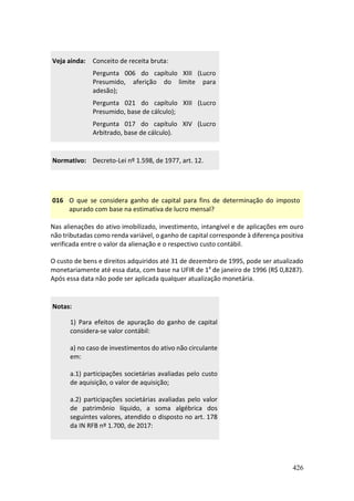 426
Veja ainda: Conceito de receita bruta:
Pergunta 006 do capítulo XIII (Lucro
Presumido, aferição do limite para
adesão);
Pergunta 021 do capítulo XIII (Lucro
Presumido, base de cálculo);
Pergunta 017 do capítulo XIV (Lucro
Arbitrado, base de cálculo).
Normativo: Decreto-Lei nº 1.598, de 1977, art. 12.
016 O que se considera ganho de capital para fins de determinação do imposto
apurado com base na estimativa de lucro mensal?
Nas alienações do ativo imobilizado, investimento, intangível e de aplicações em ouro
não tributadas como renda variável, o ganho de capital corresponde à diferença positiva
verificada entre o valor da alienação e o respectivo custo contábil.
O custo de bens e direitos adquiridos até 31 de dezembro de 1995, pode ser atualizado
monetariamente até essa data, com base na UFIR de 1º de janeiro de 1996 (R$ 0,8287).
Após essa data não pode ser aplicada qualquer atualização monetária.
Notas:
1) Para efeitos de apuração do ganho de capital
considera-se valor contábil:
a) no caso de investimentos do ativo não circulante
em:
a.1) participações societárias avaliadas pelo custo
de aquisição, o valor de aquisição;
a.2) participações societárias avaliadas pelo valor
de patrimônio líquido, a soma algébrica dos
seguintes valores, atendido o disposto no art. 178
da IN RFB nº 1.700, de 2017:
 