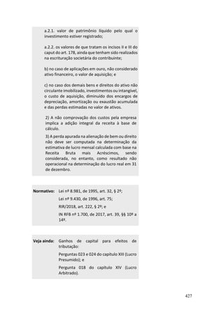 427
a.2.1. valor de patrimônio líquido pelo qual o
investimento estiver registrado;
a.2.2. os valores de que tratam os incisos II e III do
caput do art. 178, ainda que tenham sido realizados
na escrituração societária do contribuinte;
b) no caso de aplicações em ouro, não considerado
ativo financeiro, o valor de aquisição; e
c) no caso dos demais bens e direitos do ativo não
circulante imobilizado, investimentos ou intangível,
o custo de aquisição, diminuído dos encargos de
depreciação, amortização ou exaustão acumulada
e das perdas estimadas no valor de ativos.
2) A não comprovação dos custos pela empresa
implica a adição integral da receita à base de
cálculo.
3) A perda apurada na alienação de bem ou direito
não deve ser computada na determinação da
estimativa de lucro mensal calculada com base na
Receita Bruta mais Acréscimos, sendo
considerada, no entanto, como resultado não
operacional na determinação do lucro real em 31
de dezembro.
Normativo: Lei nº 8.981, de 1995, art. 32, § 2º;
Lei nº 9.430, de 1996, art. 75;
RIR/2018, art. 222, § 2º; e
IN RFB nº 1.700, de 2017, art. 39, §§ 10º a
14º.
Veja ainda: Ganhos de capital para efeitos de
tributação:
Perguntas 023 e 024 do capítulo XIII (Lucro
Presumido); e
Pergunta 018 do capítulo XIV (Lucro
Arbitrado).
 