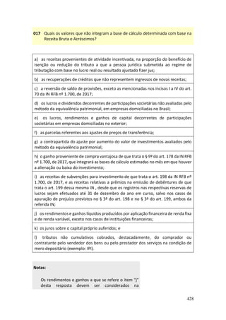 428
017 Quais os valores que não integram a base de cálculo determinada com base na
Receita Bruta e Acréscimos?
a) as receitas provenientes de atividade incentivada, na proporção do benefício de
isenção ou redução do tributo a que a pessoa jurídica submetida ao regime de
tributação com base no lucro real ou resultado ajustado fizer jus;
b) as recuperações de créditos que não representem ingressos de novas receitas;
c) a reversão de saldo de provisões, exceto as mencionadas nos incisos I a IV do art.
70 da IN RFB nº 1.700, de 2017;
d) os lucros e dividendos decorrentes de participações societárias não avaliadas pelo
método da equivalência patrimonial, em empresas domiciliadas no Brasil;
e) os lucros, rendimentos e ganhos de capital decorrentes de participações
societárias em empresas domiciliadas no exterior;
f) as parcelas referentes aos ajustes de preços de transferência;
g) a contrapartida do ajuste por aumento do valor de investimentos avaliados pelo
método da equivalência patrimonial;
h) o ganho proveniente de compra vantajosa de que trata o § 9º do art. 178 da IN RFB
nº 1.700, de 2017, que integrará as bases de cálculo estimadas no mês em que houver
a alienação ou baixa do investimento;
i) as receitas de subvenções para investimento de que trata o art. 198 da IN RFB nº
1.700, de 2017, e as receitas relativas a prêmios na emissão de debêntures de que
trata o art. 199 dessa mesma IN , desde que os registros nas respectivas reservas de
lucros sejam efetuados até 31 de dezembro do ano em curso, salvo nos casos de
apuração de prejuízo previstos no § 3º do art. 198 e no § 3º do art. 199, ambos da
referida IN;
j) os rendimentos e ganhos líquidos produzidos por aplicação financeira de renda fixa
e de renda variável, exceto nos casos de instituições financeiras;
k) os juros sobre o capital próprio auferidos; e
l) tributos não cumulativos cobrados, destacadamente, do comprador ou
contratante pelo vendedor dos bens ou pelo prestador dos serviços na condição de
mero depositário (exemplo: IPI).
Notas:
Os rendimentos e ganhos a que se refere o item “j”
desta resposta devem ser considerados na
 