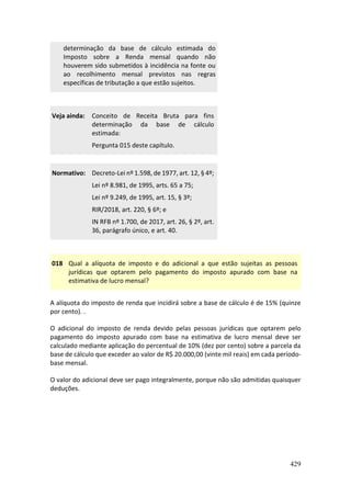 429
determinação da base de cálculo estimada do
Imposto sobre a Renda mensal quando não
houverem sido submetidos à incidência na fonte ou
ao recolhimento mensal previstos nas regras
específicas de tributação a que estão sujeitos.
Veja ainda: Conceito de Receita Bruta para fins
determinação da base de cálculo
estimada:
Pergunta 015 deste capítulo.
Normativo: Decreto-Lei nº 1.598, de 1977, art. 12, § 4º;
Lei nº 8.981, de 1995, arts. 65 a 75;
Lei nº 9.249, de 1995, art. 15, § 3º;
RIR/2018, art. 220, § 6º; e
IN RFB nº 1.700, de 2017, art. 26, § 2º, art.
36, parágrafo único, e art. 40.
018 Qual a alíquota de imposto e do adicional a que estão sujeitas as pessoas
jurídicas que optarem pelo pagamento do imposto apurado com base na
estimativa de lucro mensal?
A alíquota do imposto de renda que incidirá sobre a base de cálculo é de 15% (quinze
por cento). .
O adicional do imposto de renda devido pelas pessoas jurídicas que optarem pelo
pagamento do imposto apurado com base na estimativa de lucro mensal deve ser
calculado mediante aplicação do percentual de 10% (dez por cento) sobre a parcela da
base de cálculo que exceder ao valor de R$ 20.000,00 (vinte mil reais) em cada período-
base mensal.
O valor do adicional deve ser pago integralmente, porque não são admitidas quaisquer
deduções.
 