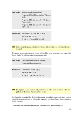 430
Veja ainda: Alíquota aplicável e adicional:
Perguntas 028 e 029 do capítulo VI (Lucro
Real);
Pergunta 025 do capítulo XIII (Lucro
Presumido); e
Pergunta 022 do capítulo XIV (Lucro
Arbitrado).
Normativo: Lei nº 9.430, de 1996, art. 2º, § 1º;
RIR/2018, art. 225; e
IN RFB nº 1.700, de 2017, art. 42.
019 Qual o prazo de pagamento do imposto apurado com base na estimativa de lucro
mensal?
O imposto apurado, juntamente com o adicional (se for o caso), deve ser pago até o
último dia útil do mês subsequente ao da apuração.
Veja ainda: Prazo para pagamento do imposto:
Pergunta 001 deste capítulo.
Normativo: Lei nº 9.430, art. 6º, caput;
RIR/2018, art. 921; e
IN RFB nº 1.700, de 2017, art. 56.
020 Do imposto devido em cada mês, determinado sobre base de cálculo estimada,
poderá ser deduzido algum incentivo fiscal?
Sim. Poderão ser deduzidos do imposto devido, apurado mensalmente com base na
receita bruta e acréscimos, os valores dos seguintes incentivos fiscais, observados seus
limites e prazos:
a) despesas de custeio do Programa de Alimentação do Trabalhador (PAT);
 