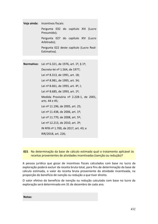 432
Veja ainda: Incentivos fiscais:
Pergunta 032 do capítulo XIII (Lucro
Presumido);
Pergunta 027 do capítulo XIV (Lucro
Arbitrado);
Pergunta 022 deste capítulo (Lucro Real-
Estimativa).
Normativo: Lei nº 6.321, de 1976, art. 1º, § 1º;
Decreto-lei nº 1.564, de 1977;
Lei nº 8.313, de 1991, art. 18;
Lei nº 8.981, de 1995, art. 34;
Lei nº 8.661, de 1993, art. 4º, I;
Lei nº 8.685, de 1993, art. 1º;
Medida Provisória nº 2.228-1, de 2001,
arts. 44 e 45;
Lei nº 11.196, de 2005, art. 25;
Lei nº 11.438, de 2006, art. 1º;
Lei nº 11.770, de 2008, art. 5º;
Lei nº 12.213, de 2010, art. 3º;
IN RFB nº 1.700, de 2017, art. 43; e
RIR/2018, art. 226;
021 Na determinação da base de cálculo estimada qual o tratamento aplicável às
receitas provenientes de atividades incentivadas (isenção ou redução)?
A pessoa jurídica que gozar de incentivos fiscais calculados com base no lucro da
exploração poderá excluir da receita bruta total, para fins de determinação da base de
cálculo estimada, o valor da receita bruta proveniente da atividade incentivada, na
proporção do benefício de isenção ou redução a que tiver direito.
O valor efetivo do benefício de isenção ou redução calculado com base no lucro da
exploração será determinado em 31 de dezembro de cada ano.
Notas:
 