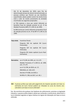 433
Até 31 de dezembro de 2023, para fins de
determinação da base de cálculo mensal estimada, as
pessoas jurídicas que fizerem jus aos benefícios
especificados abaixo podem excluir da receita bruta
total o valor da receita proveniente da atividade
incentivada nas seguintes proporções:
a) 75% (setenta e cinco por cento) referente ao
benefício fiscal de redução previsto no art. 1º da
Medida Provisória (MP) nº 2.199-14, de 1999;
b) 30% (trinta por cento) referente ao benefício fiscal
de redução previsto no art. 3º da MP nº 2.199-14, de
1999.
Veja ainda: Incentivos fiscais:
Pergunta 032 do capítulo XIII (Lucro
Presumido);
Pergunta 027 do capítulo XIV (Lucro
Arbitrado);
Pergunta 021 deste capítulo (Lucro Real-
Estimativa).
Normativo: Lei nº 9.249, de 1995, art. 15, § 3º;
Medida Provisória nº 2.199-14, de 1999,
arts. 1º e 3º;
Lei nº 13.799, de 2019, art. 1º;
RIR/2018, art. 220, § 6º;
Decreto nº 9.682, de 2019; e
IN RFB nº 1.700, de 2017, art. 40, I.
022 A pessoa jurídica que opta pelo pagamento do imposto apurado com base na
estimativa de lucro mensal poderá ser tributada no curso do mesmo ano-
calendário com base no lucro arbitrado?
Sim. Na ocorrência de qualquer das hipóteses de arbitramento, previstas na legislação
tributária, a pessoa jurídica poderá, desde que conhecida a receita bruta, determinar o
lucro tributável segundo as regras relativas ao regime de tributação com base no lucro
arbitrado.
 