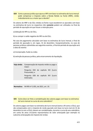 435
024 Como a pessoa jurídica que apura o IRPJ com base na estimativa de lucro mensal
pode compensar o Imposto sobre a Renda Retido na Fonte (IRRF), retido
indevidamente ou a maior que o devido?
Os valores do IRRF e da CSLL retidos na fonte e que excederem os apurados com base
na estimativa de lucro no respectivo mês somente podem ser utilizados no final do
período de apuração em que houve a retenção para:
a) dedução do IRPJ ou da CSLL;
b) ou compor o saldo negativo de IRPJ ou de CSLL.
No caso de pagamento calculado com base na estimativa de lucro mensal, o final do
período de apuração é, em regra, 31 de dezembro. Excepcionalmente, no caso de
pessoas jurídicas submetidas aos seguintes eventos, o final do período de apuração será
a data do evento:
a) incorporação, fusão ou cisão;
b) extinção da pessoa jurídica, pelo encerramento da liquidação.
Veja ainda: Compensação de imposto retido ou pago a
maior:
Pergunta 034 do capítulo XIII (Lucro
Presumido); e
Pergunta 028 do capítulo XIV (Lucro
Arbitrado).
Normativo: IN RFB nº 2.055, de 2021, art. 19.
025 Como deve ser feita a contabilização dos valores pagos com base na estimativa
de lucro mensal no curso do ano-calendário?
Os valores pagos com base na estimativa de lucro mensal (tanto o IR como a CSLL), que
são compensados com o imposto de renda apurado com base no lucro real em 31 de
dezembro (e com a CSLL), devem ser contabilizados, durante o curso do ano-calendário,
em conta do ativo circulante representativa do valor antecipado (por exemplo na
subconta antecipações de imposto de renda).
 