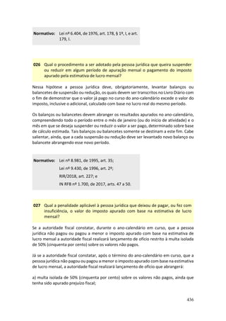 436
Normativo: Lei nº 6.404, de 1976, art. 178, § 1º, I, e art.
179, I.
026 Qual o procedimento a ser adotado pela pessoa jurídica que queira suspender
ou reduzir em algum período de apuração mensal o pagamento do imposto
apurado pela estimativa de lucro mensal?
Nessa hipótese a pessoa jurídica deve, obrigatoriamente, levantar balanços ou
balancetes de suspensão ou redução, os quais devem ser transcritos no Livro Diário com
o fim de demonstrar que o valor já pago no curso do ano-calendário excede o valor do
imposto, inclusive o adicional, calculado com base no lucro real do mesmo período.
Os balanços ou balancetes devem abranger os resultados apurados no ano-calendário,
compreendendo todo o período entre o mês de janeiro (ou do início de atividade) e o
mês em que se deseja suspender ou reduzir o valor a ser pago, determinado sobre base
de cálculo estimada. Tais balanços ou balancetes somente se destinam a este fim. Cabe
salientar, ainda, que a cada suspensão ou redução deve ser levantado novo balanço ou
balancete abrangendo esse novo período.
Normativo: Lei nº 8.981, de 1995, art. 35;
Lei nº 9.430, de 1996, art. 2º;
RIR/2018, art. 227; e
IN RFB nº 1.700, de 2017, arts. 47 a 50.
027 Qual a penalidade aplicável à pessoa jurídica que deixou de pagar, ou fez com
insuficiência, o valor do imposto apurado com base na estimativa de lucro
mensal?
Se a autoridade fiscal constatar, durante o ano-calendário em curso, que a pessoa
jurídica não pagou ou pagou a menor o imposto apurado com base na estimativa de
lucro mensal a autoridade fiscal realizará lançamento de ofício restrito à multa isolada
de 50% (cinquenta por cento) sobre os valores não pagos.
Já se a autoridade fiscal constatar, após o término do ano-calendário em curso, que a
pessoa jurídica não pagou ou pagou a menor o imposto apurado com base na estimativa
de lucro mensal, a autoridade fiscal realizará lançamento de ofício que abrangerá:
a) multa isolada de 50% (cinquenta por cento) sobre os valores não pagos, ainda que
tenha sido apurado prejuízo fiscal;
 
