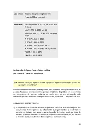 44
Veja ainda: Dispensa de apresentação da ECF:
Pergunta 003 do capítulo I;
Normativo: Lei Complementar nº 123, de 2006, arts.
25 e 27;
Lei nº 9.779, de 1999, art. 16;
RIR/2018, arts. 172, 204 e 600, parágrafo
único;
IN RFB nº 1.863, de 2018;
IN RFB nº 1.990, de 2020;
IN RFB nº 2.004, de 2021, art. 1º;
IN RFB nº 2.005, de 2021, art. 3º, inciso I;
PN CST nº 80, de 1971;
PN CST nº 38, de 1975.
Equiparação de Pessoa Física à Pessoa Jurídica
por Prática de Operações Imobiliárias
004 Em que condições a pessoa física é equiparada à pessoa jurídica pela prática de
operações imobiliárias?
Consideram-se equiparadas à pessoa jurídica, pela prática de operações imobiliárias, as
pessoas físicas que promoverem incorporação imobiliária de prédios em condomínios
ou loteamentos de terrenos urbanos ou rurais, com ou sem construção, cuja
documentação seja arquivada no Registro Imobiliário, a partir de 1º de janeiro de 1975.
A equiparação alcança, inclusive:
a) o proprietário ou titular de terrenos ou glebas de terra que, efetuando registro dos
documentos de incorporação ou loteamento, outorgar mandato a construtor ou
corretor de imóveis com poderes para alienação de frações ideais ou lotes de
terreno, quando o mandante se beneficiar do produto dessas alienações, ou assumir
a iniciativa ou responsabilidade da incorporação ou loteamento;
 