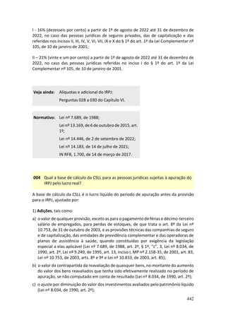 442
I - 16% (dezesseis por cento) a partir de 1º de agosto de 2022 até 31 de dezembro de
2022, no caso das pessoas jurídicas de seguros privados, das de capitalização e das
referidas nos incisos II, III, IV, V, VI, VII, IX e X do § 1º do art. 1º da Lei Complementar nº
105, de 10 de janeiro de 2001;
II – 21% (vinte e um por cento) a partir de 1º de agosto de 2022 até 31 de dezembro de
2022, no caso das pessoas jurídicas referidas no inciso I do § 1º do art. 1º da Lei
Complementar nº 105, de 10 de janeiro de 2001.
Veja ainda: Alíquotas e adicional do IRPJ:
Perguntas 028 a 030 do Capítulo VI.
Normativo: Lei nº 7.689, de 1988;
Lei nº 13.169, de 6 de outubro de 2015, art.
1º;
Lei nº 14.446, de 2 de setembro de 2022;
Lei nº 14.183, de 14 de julho de 2021;
IN RFB, 1.700, de 14 de março de 2017.
004 Qual a base de cálculo da CSLL para as pessoas jurídicas sujeitas à apuração do
IRPJ pelo lucro real?
A base de cálculo da CSLL é o lucro líquido do período de apuração antes da provisão
para o IRPJ, ajustado por:
1) Adições, tais como:
a) o valor de qualquer provisão, exceto as para o pagamento de férias e décimo-terceiro
salário de empregados, para perdas de estoques, de que trata o art. 8º da Lei nº
10.753, de 31 de outubro de 2003, e as provisões técnicas das companhias de seguro
e de capitalização, das entidades de previdência complementar e das operadoras de
planos de assistência à saúde, quando constituídas por exigência da legislação
especial a elas aplicável (Lei nº 7.689, de 1988, art. 2º, § 1º, “c”, 3, Lei nº 8.034, de
1990, art. 2º, Lei nº 9.249, de 1995, art. 13, inciso I, MP nº 2.158-35, de 2001, art. 83,
Lei nº 10.753, de 2003, arts. 8º e 9º e Lei nº 10.833, de 2003, art. 85);
b) o valor da contrapartida da reavaliação de quaisquer bens, no montante do aumento
do valor dos bens reavaliados que tenha sido efetivamente realizado no período de
apuração, se não computado em conta de resultado (Lei nº 8.034, de 1990, art. 2º);
c) o ajuste por diminuição do valor dos investimentos avaliados pelo patrimônio líquido
(Lei nº 8.034, de 1990, art. 2º);
 