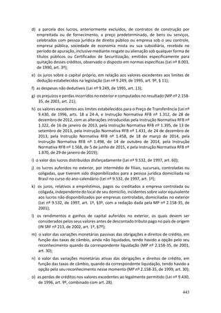 443
d) a parcela dos lucros, anteriormente excluídos, de contratos de construção por
empreitada ou de fornecimento, a preço predeterminado, de bens ou serviços,
celebrados com pessoa jurídica de direito público ou empresa sob o seu controle,
empresa pública, sociedade de economia mista ou sua subsidiária, recebida no
período de apuração, inclusive mediante resgate ou alienação sob qualquer forma de
títulos públicos ou Certificados de Securitização, emitidos especificamente para
quitação desses créditos, observado o disposto em normas específicas (Lei nº 8.003,
de 1990, art. 3º);
e) os juros sobre o capital próprio, em relação aos valores excedentes aos limites de
dedução estabelecidos na legislação (Lei nº 9.249, de 1995, art. 9º, § 11);
f) as despesas não dedutíveis (Lei nº 9.249, de 1995, art. 13);
g) os prejuízos e perdas incorridos no exterior e computados no resultado (MP nº 2.158-
35, de 2001, art. 21);
h) os valores excedentes aos limites estabelecidos para o Preço de Transferência (Lei nº
9.430, de 1996, arts. 18 a 24-A, e Instrução Normativa RFB nº 1.312, de 28 de
dezembro de 2012, com as alterações introduzidas pela Instrução Normativa RFB nº
1.322, de 16 de janeiro de 2013, pela Instrução Normativa RFB nº 1.395, de 13 de
setembro de 2013, pela Instrução Normativa RFB nº 1.431, de 24 de dezembro de
2013, pela Instrução Normativa RFB nº 1.458, de 18 de março de 2014, pela
Instrução Normativa RFB nº 1.498, de 14 de outubro de 2014, pela Instrução
Normativa RFB nº 1.568, de 5 de junho de 2015, e pela Instrução Normativa RFB nº
1.870, de 29 de janeiro de 2019);
i) o valor dos lucros distribuídos disfarçadamente (Lei nº 9.532, de 1997, art. 60);
j) os lucros auferidos no exterior, por intermédio de filiais, sucursais, controladas ou
coligadas, que tiverem sido disponibilizados para a pessoa jurídica domiciliada no
Brasil no curso do ano-calendário (Lei nº 9.532, de 1997, art. 1º);
k) os juros, relativos a empréstimos, pagos ou creditados a empresa controlada ou
coligada, independente do local de seu domicílio, incidentes sobre valor equivalente
aos lucros não disponibilizados por empresas controladas, domiciliadas no exterior
(Lei nº 9.532, de 1997, art. 1º, §3º, com a redação dada pela MP nº 2.158-35, de
2001);
l) os rendimentos e ganhos de capital auferidos no exterior, os quais devem ser
considerados pelos seus valores antes de descontado tributo pago no país de origem
(IN SRF nº 213, de 2002, art. 1º, §7º);
m) o valor das variações monetárias passivas das obrigações e direitos de crédito, em
função das taxas de câmbio, ainda não liquidados, tendo havido a opção pelo seu
reconhecimento quando da correspondente liquidação (MP nº 2.158-35, de 2001,
art. 30);
n) o valor das variações monetárias ativas das obrigações e direitos de crédito, em
função das taxas de câmbio, quando da correspondente liquidação, tendo havido a
opção pelo seu reconhecimento nesse momento (MP nº 2.158-35, de 1999, art. 30);
o) as perdas de créditos nos valores excedentes ao legalmente permitido (Lei nº 9.430,
de 1996, art. 9º, combinado com art. 28).
 