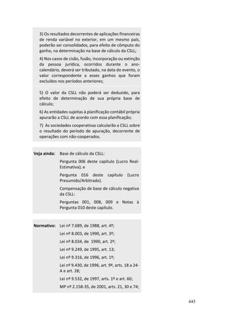 445
3) Os resultados decorrentes de aplicações financeiras
de renda variável no exterior, em um mesmo país,
poderão ser consolidados, para efeito de cômputo do
ganho, na determinação na base de cálculo da CSLL;
4) Nos casos de cisão, fusão, incorporação ou extinção
da pessoa jurídica, ocorridos durante o ano-
calendário, deverá ser tributado, na data do evento, o
valor correspondente a esses ganhos que foram
excluídos nos períodos anteriores;
5) O valor da CSLL não poderá ser deduzido, para
efeito de determinação de sua própria base de
cálculo;
6) As entidades sujeitas à planificação contábil própria
apurarão a CSLL de acordo com essa planificação;
7) As sociedades cooperativas calcularão a CSLL sobre
o resultado do período de apuração, decorrente de
operações com não-cooperados.
Veja ainda: Base de cálculo da CSLL:
Pergunta 006 deste capítulo (Lucro Real-
Estimativa); e
Pergunta 016 deste capítulo (Lucro
Presumido/Arbitrado).
Compensação de base de cálculo negativa
da CSLL:
Perguntas 001, 008, 009 e Notas à
Pergunta 010 deste capítulo.
Normativo: Lei nº 7.689, de 1988, art. 4º;
Lei nº 8.003, de 1990, art. 3º;
Lei nº 8.034, de 1990, art. 2º;
Lei nº 9.249, de 1995, art. 13;
Lei nº 9.316, de 1996, art. 1º;
Lei nº 9.430, de 1996, art. 9º, arts. 18 a 24-
A e art. 28;
Lei nº 9.532, de 1997, arts. 1º e art. 60;
MP nº 2.158-35, de 2001, arts. 21, 30 e 74;
 