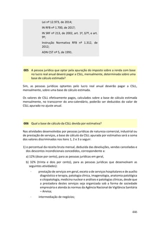 446
Lei nº 12.973, de 2014;
IN RFB nº 1.700, de 2017;
IN SRF nº 213, de 2002, art. 1º, §7º, e art.
9º;
Instrução Normativa RFB nº 1.312, de
2012;
ADN CST nº 5, de 1991.
005 A pessoa jurídica que optar pela apuração do imposto sobre a renda com base
no lucro real anual deverá pagar a CSLL, mensalmente, determinada sobre uma
base de cálculo estimada?
Sim, as pessoas jurídicas optantes pelo lucro real anual deverão pagar a CSLL,
mensalmente, sobre uma base de cálculo estimada.
Os valores de CSLL efetivamente pagos, calculados sobre a base de cálculo estimada
mensalmente, no transcorrer do ano-calendário, poderão ser deduzidos do valor de
CSLL apurado no ajuste anual.
006 Qual a base de cálculo da CSLL devida por estimativa?
Nas atividades desenvolvidas por pessoas jurídicas de natureza comercial, industrial ou
de prestação de serviços, a base de cálculo da CSLL apurada por estimativa será a soma
dos valores discriminados nos itens 1, 2 e 3 a seguir:
1) o percentual da receita bruta mensal, deduzida das devoluções, vendas canceladas e
dos descontos incondicionais concedidos, correspondente a:
a) 12% (doze por cento), para as pessoas jurídicas em geral,
b) 32% (trinta e dois por cento), para as pessoas jurídicas que desenvolvam as
seguintes atividades):
· prestação de serviços em geral, exceto a de serviços hospitalares e de auxílio
diagnóstico e terapia, patologia clínica, imagenologia, anatomia patológica
e citopatologia, medicina nuclear e análises e patologias clínicas, desde que
a prestadora destes serviços seja organizada sob a forma de sociedade
empresária e atenda às normas da Agência Nacional de Vigilância Sanitária
– Anvisa;
· intermediação de negócios;
 