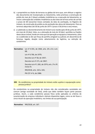 45
b) o proprietário ou titular de terrenos ou glebas de terra que, sem efetuar o registro
dos documentos de incorporação ou loteamento, neles promova a construção de
prédio de mais de 2 (duas) unidades imobiliárias ou a execução de loteamento, se
iniciar a alienação das unidades imobiliárias ou dos lotes de terreno antes de corrido
o prazo de 60 (sessenta) meses contados da data da averbação, no Registro de
Imóveis, da construção do prédio ou da aceitação das obras de loteamento. Para os
terrenos adquiridos até 30 de junho de 1977 o prazo é 36 (trinta e seis) meses;
c) a subdivisão ou desmembramento de imóvel rural, havido após 30 de junho de 1977,
em mais de 10 (dez) lotes, ou a alienação de mais de 10 (dez) quinhões ou frações
ideais desse imóvel, tendo em vista que tal operação se equipara a loteamento, salvo
se a subdivisão se der por força de partilha amigável ou judicial, em decorrência de
herança, legado, doação como adiantamento da legítima, ou extinção de
condomínio.
Normativo: Lei nº 4.591, de 1964, arts. 29 a 31 e art.
68;
Lei nº 6.766, de 1979;
Decreto-Lei nº 58, de 1937;
Decreto-Lei nº 271, de 1967;
Decreto-Lei nº 1.381, de 1974, arts. 1º e 3º,
inciso III;
RIR/2018, arts. 163 a 165;
PN CST nº 6, de 1986.
005 Os condôminos na propriedade de imóveis estão sujeitos à equiparação como
pessoa jurídica?
Os condomínios na propriedade de imóveis não são considerados sociedades em
comum (antiga sociedade de fato), ainda que deles também façam parte pessoas
jurídicas. Assim, a cada condômino pessoa física serão aplicados os critérios de
caracterização da empresa individual e demais dispositivo legais, como se ele fosse o
único titular da operação imobiliária, nos limites da sua participação.
Normativo: RIR/2018, art. 167.
 