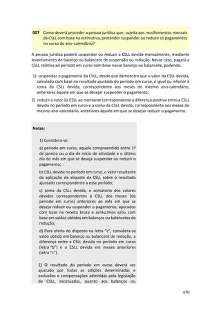 450
007 Como deverá proceder a pessoa jurídica que, sujeita aos recolhimentos mensais
da CSLL com base na estimativa, pretender suspender ou reduzir os pagamentos
no curso do ano-calendário?
A pessoa jurídica poderá suspender ou reduzir a CSLL devida mensalmente, mediante
levantamento de balanço ou balancete de suspensão ou redução. Nesse caso, pagará a
CSLL relativa ao período em curso com base nesse balanço ou balancete, podendo:
1) suspender o pagamento da CSLL, desde que demonstre que o valor da CSLL devida,
calculado com base no resultado ajustado do período em curso, é igual ou inferior à
soma da CSLL devida, correspondente aos meses do mesmo ano-calendário,
anteriores àquele em que se desejar suspender o pagamento;
2) reduzir o valor da CSLL ao montante correspondente à diferença positiva entre a CSLL
devida no período em curso e a soma da CSLL devida, correspondente aos meses do
mesmo ano-calendário, anteriores àquele em que se desejar reduzir o pagamento.
Notas:
1) Considera-se:
a) período em curso, aquele compreendido entre 1º
de janeiro ou o dia de início de atividade e o último
dia do mês em que se deseja suspender ou reduzir o
pagamento;
b) CSLL devida no período em curso, o valor resultante
da aplicação da alíquota da CSLL sobre o resultado
ajustado correspondente a esse período;
c) soma da CSLL devida, o somatório dos valores
devidos correspondentes à CSLL dos meses (do
período em curso) anteriores ao mês em que se
deseja reduzir ou suspender o pagamento, apurados
com base na receita bruta e acréscimos e/ou com
base em saldos obtidos em balanços ou balancetes de
redução;
d) Para efeito do disposto na letra “c”, considera-se
saldo obtido em balanço ou balancete de redução, a
diferença entre a CSLL devida no período em curso
(letra “b”) e a CSLL devida em meses anteriores
(letra “c”).
2) O resultado do período em curso deverá ser
ajustado por todas as adições determinadas e
exclusões e compensações admitidas pela legislação
da CSLL, excetuadas, quanto aos balanços ou
 