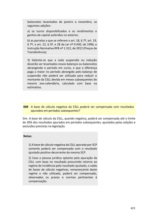 451
balancetes levantados de janeiro a novembro, as
seguintes adições:
a) os lucros disponibilizados e os rendimentos e
ganhos de capital auferidos no exterior;
b) as parcelas a que se referem o art. 18, § 7º, art. 19,
§ 7º, e art. 22, § 3º, e 28 da Lei nº 9.430, de 1996; e
Instrução Normativa RFB nº 1.312, de 2012 (Preços de
Transferência);
3) Saliente-se que a cada suspensão ou redução
deverão ser levantados novos balanços ou balancetes
abrangendo o período em curso, e que a diferença
paga a maior no período abrangido pelo balanço de
suspensão não poderá ser utilizada para reduzir o
montante da CSLL devida em meses subsequentes do
mesmo ano-calendário, calculada com base na
estimativa.
008 A base de cálculo negativa da CSLL poderá ser compensada com resultados
apurados em períodos subsequentes?
Sim. A base de cálculo da CSLL, quando negativa, poderá ser compensada até o limite
de 30% dos resultados apurados em períodos subsequentes, ajustados pelas adições e
exclusões previstas na legislação.
Notas:
1) A base de cálculo negativa da CSLL apurada por SCP
somente poderá ser compensada com o resultado
ajustado positivo decorrente da mesma SCP.
2) Caso a pessoa jurídica optante pela apuração da
CSLL com base no resultado presumido retorne ao
regime de incidência pelo resultado ajustado, o saldo
de bases de cálculo negativas, remanescente deste
regime e não utilizado, poderá ser compensado,
observados os prazos e normas pertinentes à
compensação.
 