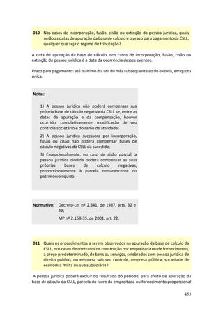 453
010 Nos casos de incorporação, fusão, cisão ou extinção da pessoa jurídica, quais
serão as datas de apuração da base de cálculo e o prazo para pagamento da CSLL,
qualquer que seja o regime de tributação?
A data de apuração da base de cálculo, nos casos de incorporação, fusão, cisão ou
extinção da pessoa jurídica é a data da ocorrência desses eventos.
Prazo para pagamento: até o último dia útil do mês subsequente ao do evento, em quota
única.
Notas:
1) A pessoa jurídica não poderá compensar sua
própria base de cálculo negativa da CSLL se, entre as
datas da apuração e da compensação, houver
ocorrido, cumulativamente, modificação de seu
controle societário e do ramo de atividade;
2) A pessoa jurídica sucessora por incorporação,
fusão ou cisão não poderá compensar bases de
cálculo negativas da CSLL da sucedida;
3) Excepcionalmente, no caso de cisão parcial, a
pessoa jurídica cindida poderá compensar as suas
próprias bases de cálculo negativas,
proporcionalmente à parcela remanescente do
patrimônio líquido.
Normativo: Decreto-Lei nº 2.341, de 1987, arts. 32 e
33;
MP nº 2.158-35, de 2001, art. 22.
011 Quais os procedimentos a serem observados na apuração da base de cálculo da
CSLL, nos casos de contratos de construção por empreitada ou de fornecimento,
a preço predeterminado, de bens ou serviços, celebrados com pessoa jurídica de
direito público, ou empresa sob seu controle, empresa pública, sociedade de
economia mista ou sua subsidiária?
A pessoa jurídica poderá excluir do resultado do período, para efeito de apuração da
base de cálculo da CSLL, parcela do lucro da empreitada ou fornecimento proporcional
 