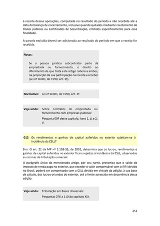 454
à receita dessas operações, computada no resultado do período e não recebida até a
data do balanço de encerramento, inclusive quando quitados mediante recebimento de
títulos públicos ou Certificados de Securitização, emitidos especificamente para essa
finalidade.
A parcela excluída deverá ser adicionada ao resultado do período em que a receita for
recebida.
Notas:
Se a pessoa jurídica subcontratar parte da
empreitada ou fornecimento, o direito ao
diferimento de que trata este artigo caberá a ambos,
na proporção da sua participação na receita a receber
(Lei nº 8.003, de 1990, art. 3º).
Normativo: Lei nº 8.003, de 1990, art. 3º.
Veja ainda: Sobre contratos de empreitada ou
fornecimento com empresas públicas:
Pergunta 004 deste capítulo, Itens 1, d, e 2,
d.
012 Os rendimentos e ganhos de capital auferidos no exterior sujeitam-se à
incidência da CSLL?
Sim. O art. 21 da MP nº 2.158-35, de 2001, determina que os lucros, rendimentos e
ganhos de capital auferidos no exterior ficam sujeitos à incidência da CSLL, observadas
as normas de tributação universal.
O parágrafo único do mencionado artigo, por seu turno, preconiza que o saldo do
imposto de renda pago no exterior, que exceder o valor compensável com o IRPJ devido
no Brasil, poderá ser compensado com a CSLL devida em virtude da adição, à sua base
de cálculo, dos lucros oriundos do exterior, até o limite acrescido em decorrência dessa
adição.
Veja ainda: Tributação em Bases Universais:
Perguntas 076 a 110 do capítulo XIX.
 