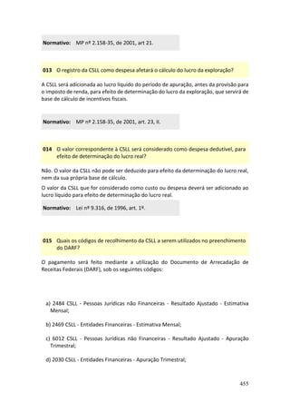 455
Normativo: MP nº 2.158-35, de 2001, art 21.
013 O registro da CSLL como despesa afetará o cálculo do lucro da exploração?
A CSLL será adicionada ao lucro líquido do período de apuração, antes da provisão para
o imposto de renda, para efeito de determinação do lucro da exploração, que servirá de
base de cálculo de incentivos fiscais.
Normativo: MP nº 2.158-35, de 2001, art. 23, II.
014 O valor correspondente à CSLL será considerado como despesa dedutível, para
efeito de determinação do lucro real?
Não. O valor da CSLL não pode ser deduzido para efeito da determinação do lucro real,
nem da sua própria base de cálculo.
O valor da CSLL que for considerado como custo ou despesa deverá ser adicionado ao
lucro líquido para efeito de determinação do lucro real.
Normativo: Lei nº 9.316, de 1996, art. 1º.
015 Quais os códigos de recolhimento da CSLL a serem utilizados no preenchimento
do DARF?
O pagamento será feito mediante a utilização do Documento de Arrecadação de
Receitas Federais (DARF), sob os seguintes códigos:
a) 2484 CSLL - Pessoas Jurídicas não Financeiras - Resultado Ajustado - Estimativa
Mensal;
b) 2469 CSLL - Entidades Financeiras - Estimativa Mensal;
c) 6012 CSLL - Pessoas Jurídicas não Financeiras - Resultado Ajustado - Apuração
Trimestral;
d) 2030 CSLL - Entidades Financeiras - Apuração Trimestral;
 