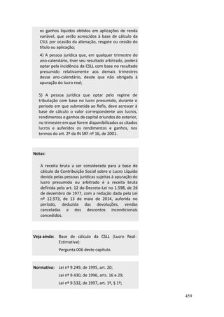459
os ganhos líquidos obtidos em aplicações de renda
variável, que serão acrescidos à base de cálculo da
CSLL por ocasião da alienação, resgate ou cessão do
título ou aplicação;
4) A pessoa jurídica que, em qualquer trimestre do
ano-calendário, tiver seu resultado arbitrado, poderá
optar pela incidência da CSLL com base no resultado
presumido relativamente aos demais trimestres
desse ano-calendário, desde que não obrigada à
apuração do lucro real;
5) A pessoa jurídica que optar pelo regime de
tributação com base no lucro presumido, durante o
período em que submetida ao Refis, deve acrescer à
base de cálculo o valor correspondente aos lucros,
rendimentos e ganhos de capital oriundos do exterior,
no trimestre em que forem disponibilizados os citados
lucros e auferidos os rendimentos e ganhos, nos
termos do art. 2º da IN SRF nº 16, de 2001.
Notas:
A receita bruta a ser considerada para a base de
cálculo da Contribuição Social sobre o Lucro Líquido
devida pelas pessoas jurídicas sujeitas à apuração do
lucro presumido ou arbitrado é a receita bruta
definida pelo art. 12 do Decreto-Lei no 1.598, de 26
de dezembro de 1977, com a redação dada pela Lei
nº 12.973, de 13 de maio de 2014, auferida no
período, deduzida das devoluções, vendas
canceladas e dos descontos incondicionais
concedidos.
Veja ainda: Base de cálculo da CSLL (Lucro Real-
Estimativa):
Pergunta 006 deste capítulo.
Normativo: Lei nº 9.249, de 1995, art. 20;
Lei nº 9.430, de 1996, arts. 16 e 29;
Lei nº 9.532, de 1997, art. 1º, § 1º;
 