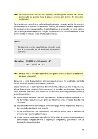 46
006 Quais os atos que caracterizam a aquisição e a alienação de imóveis, para fins de
equiparação da pessoa física à pessoa jurídica, por prática de operações
imobiliárias?
Caracterizam-se a aquisição e a alienação pelos atos de compra e venda, de permuta,
da transferência de domínio útil de imóveis foreiros, de cessão de direitos, de promessa
de qualquer uma dessas operações, de adjudicação ou arrematação em hasta pública,
pela procuração em causa própria, doação, ou por outros contratos afins em que ocorra
a transmissão de imóveis ou de direitos sobre imóveis.
Notas:
Considera-se ocorrida a aquisição ou alienação ainda
que a transmissão se dê mediante instrumento
particular.
Normativo: RIR/2018, art. 166, caput e § 1º;
PN CST nº 152, de 1975.
007 Em que data se considera ocorrida a aquisição ou alienação e quais as condições
para que seja aceita?
Considera-se data da aquisição ou alienação aquela em que for celebrado o contrato
inicial, ainda que mediante instrumento particular.
Caso a transmissão se opere por meio de instrumento particular, a data de aquisição ou
alienação constante no respectivo instrumento, se favorável aos interesses da pessoa
física, somente será aceita pela autoridade fiscal quando atendida pelo menos uma das
seguintes condições:
a) o instrumento particular tiver sido registrado no Cartório do Registro Imobiliário, ou
no de Títulos e Documentos, no prazo de 30 (trinta) dias, contados da data nele
constante;
b) houver conformidade com cheque nominativo pago dentro do prazo de 30 (trinta)
dias, contados da data do instrumento;
c) houver conformidade com lançamentos contábeis da pessoa jurídica, atendidos os
preceitos para escrituração em vigor;
d) houver menção expressa da operação nas declarações de bens da parte interessada,
apresentadas tempestivamente à repartição competente, juntamente com as
declarações de rendimentos.
 