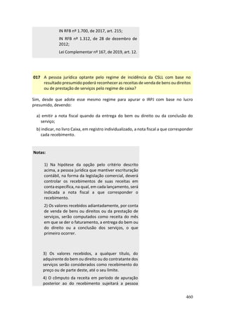 460
IN RFB nº 1.700, de 2017, art. 215;
IN RFB nº 1.312, de 28 de dezembro de
2012;
Lei Complementar nº 167, de 2019, art. 12.
017 A pessoa jurídica optante pelo regime de incidência da CSLL com base no
resultado presumido poderá reconhecer as receitas de venda de bens ou direitos
ou de prestação de serviços pelo regime de caixa?
Sim, desde que adote esse mesmo regime para apurar o IRPJ com base no lucro
presumido, devendo:
a) emitir a nota fiscal quando da entrega do bem ou direito ou da conclusão do
serviço;
b) indicar, no livro Caixa, em registro individualizado, a nota fiscal a que corresponder
cada recebimento.
Notas:
1) Na hipótese da opção pelo critério descrito
acima, a pessoa jurídica que mantiver escrituração
contábil, na forma da legislação comercial, deverá
controlar os recebimentos de suas receitas em
conta específica, na qual, em cada lançamento, será
indicada a nota fiscal a que corresponder o
recebimento.
2) Os valores recebidos adiantadamente, por conta
de venda de bens ou direitos ou da prestação de
serviços, serão computados como receita do mês
em que se der o faturamento, a entrega do bem ou
do direito ou a conclusão dos serviços, o que
primeiro ocorrer.
3) Os valores recebidos, a qualquer título, do
adquirente do bem ou direito ou do contratante dos
serviços serão considerados como recebimento do
preço ou de parte deste, até o seu limite.
4) O cômputo da receita em período de apuração
posterior ao do recebimento sujeitará a pessoa
 