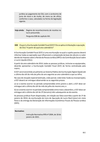 461
jurídica ao pagamento da CSLL com o acréscimo de
juros de mora e de multa, de mora ou de ofício,
conforme o caso, calculados na forma da legislação
vigente.
Veja ainda: Regime de reconhecimento de receitas no
lucro presumido.
Pergunta 038 do capítulo XIII.
020 O que é a Escrituração Contábil Fiscal (ECF)? Ela se aplica à tributação e apuração
da CSLL? A partir de qual ano-calendário?
A Escrituração Contábil Fiscal (ECF) é uma escrituração na qual o sujeito passivo deverá
informar todas as operações que influenciem a composição da base de cálculo e o valor
devido do Imposto sobre a Renda da Pessoa Jurídica (IRPJ) e da Contribuição Social sobre
o Lucro Líquido (CSLL).
A partir do ano-calendário de 2014, todas as pessoas jurídicas, inclusive as equiparadas,
deverão apresentar a Escrituração Contábil Fiscal (ECF) de forma centralizada pela
matriz.
A ECF será transmitida anualmente ao Sistema Público de Escrituração Digital (Sped) até
o último dia útil do mês de julho do ano seguinte ao ano-calendário a que se refira.
No caso de situação especial (extinção, cisão parcial, cisão total, fusão ou incorporação),
a ECF deverá ser entregue observando-se os seguintes prazos:
a) se o evento ocorrer no período compreendido entre janeiro a abril, a ECF deve ser
entregue até o último dia útil do mês de julho do mesmo ano; e
b) se o evento ocorrer no período compreendido entre maio a dezembro, a ECF deve ser
entregue até o último dia útil do 3º (terceiro) mês subsequente ao do evento.
As pessoas jurídicas ficam dispensadas, em relação aos fatos ocorridos a partir de 1º de
janeiro de 2014, da escrituração do Livro de Apuração do Lucro Real (Lalur) em meio
físico e da entrega da Declaração de Informações Econômico-Fiscais da Pessoa Jurídica
(DIPJ).
Normativo:
Instrução Normativa RFB nº 2004, de 18 de
janeiro de 2021.
 