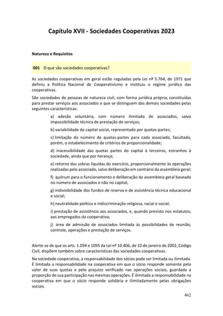 462
Capítulo XVII - Sociedades Cooperativas 2023
Natureza e Requisitos
001 O que são sociedades cooperativas?
As sociedades cooperativas em geral estão reguladas pela Lei nº 5.764, de 1971 que
definiu a Política Nacional de Cooperativismo e instituiu o regime jurídico das
cooperativas.
São sociedades de pessoas de natureza civil, com forma jurídica própria, constituídas
para prestar serviços aos associados e que se distinguem das demais sociedades pelas
seguintes características:
a) adesão voluntária, com número ilimitado de associados, salvo
impossibilidade técnica de prestação de serviços;
b) variabilidade do capital social, representado por quotas-partes;
c) limitação do número de quotas-partes para cada associado, facultado,
porém, o estabelecimento de critérios de proporcionalidade;
d) inacessibilidade das quotas partes do capital à terceiros, estranhos à
sociedade, ainda que por herança;
e) retorno das sobras liquidas do exercício, proporcionalmente às operações
realizadas pelo associado, salvo deliberação em contrário da assembleia geral;
f) quórum para o funcionamento e deliberação da assembleia geral baseado
no número de associados e não no capital;
g) indivisibilidade dos fundos de reserva e de assistência técnica educacional
e social;
h) neutralidade política e indiscriminação religiosa, racial e social;
i) prestação de assistência aos associados, e, quando previsto nos estatutos,
aos empregados da cooperativa;
j) área de admissão de associados limitada às possibilidades de reunião,
controle, operações e prestação de serviços.
Alerte-se de que os arts. 1.094 e 1095 da Lei nº 10.406, de 10 de janeiro de 2002, Código
Civil, dispõem também sobre características das sociedades cooperativas.
Na sociedade cooperativa, a responsabilidade dos sócios pode ser limitada ou ilimitada.
É limitada a responsabilidade na cooperativa em que o sócio responde somente pelo
valor de suas quotas e pelo prejuízo verificado nas operações sociais, guardada a
proporção de sua participação nas mesmas operações. É ilimitada a responsabilidade na
cooperativa em que o sócio responde solidária e ilimitadamente pelas obrigações
sociais.
 