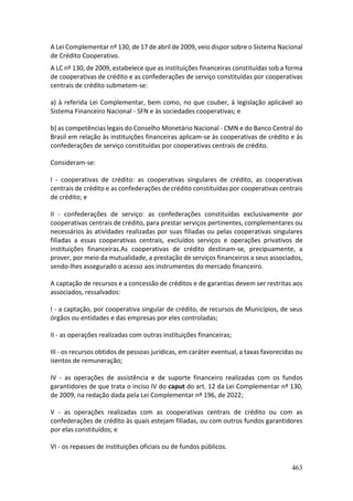 463
A Lei Complementar nº 130, de 17 de abril de 2009, veio dispor sobre o Sistema Nacional
de Crédito Cooperativo.
A LC nº 130, de 2009, estabelece que as instituições financeiras constituídas sob a forma
de cooperativas de crédito e as confederações de serviço constituídas por cooperativas
centrais de crédito submetem-se:
a) à referida Lei Complementar, bem como, no que couber, à legislação aplicável ao
Sistema Financeiro Nacional - SFN e às sociedades cooperativas; e
b) as competências legais do Conselho Monetário Nacional - CMN e do Banco Central do
Brasil em relação às instituições financeiras aplicam-se às cooperativas de crédito e às
confederações de serviço constituídas por cooperativas centrais de crédito.
Consideram-se:
I - cooperativas de crédito: as cooperativas singulares de crédito, as cooperativas
centrais de crédito e as confederações de crédito constituídas por cooperativas centrais
de crédito; e
II - confederações de serviço: as confederações constituídas exclusivamente por
cooperativas centrais de crédito, para prestar serviços pertinentes, complementares ou
necessários às atividades realizadas por suas filiadas ou pelas cooperativas singulares
filiadas a essas cooperativas centrais, excluídos serviços e operações privativos de
instituições financeiras.As cooperativas de crédito destinam-se, precipuamente, a
prover, por meio da mutualidade, a prestação de serviços financeiros a seus associados,
sendo-lhes assegurado o acesso aos instrumentos do mercado financeiro.
A captação de recursos e a concessão de créditos e de garantias devem ser restritas aos
associados, ressalvados:
I - a captação, por cooperativa singular de crédito, de recursos de Municípios, de seus
órgãos ou entidades e das empresas por eles controladas;
II - as operações realizadas com outras instituições financeiras;
III - os recursos obtidos de pessoas jurídicas, em caráter eventual, a taxas favorecidas ou
isentos de remuneração;
IV - as operações de assistência e de suporte financeiro realizadas com os fundos
garantidores de que trata o inciso IV do caput do art. 12 da Lei Complementar nº 130,
de 2009, na redação dada pela Lei Complementar nº 196, de 2022;
V - as operações realizadas com as cooperativas centrais de crédito ou com as
confederações de crédito às quais estejam filiadas, ou com outros fundos garantidores
por elas constituídos; e
VI - os repasses de instituições oficiais ou de fundos públicos.
 